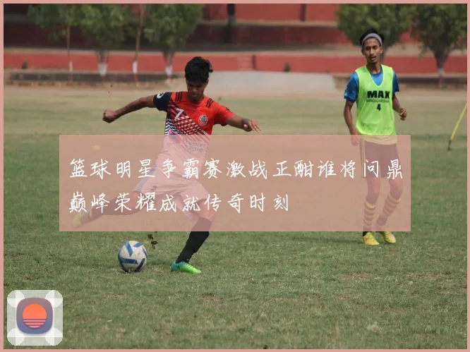 篮球明星争霸赛激战正酣谁将问鼎巅峰荣耀成就传奇时刻