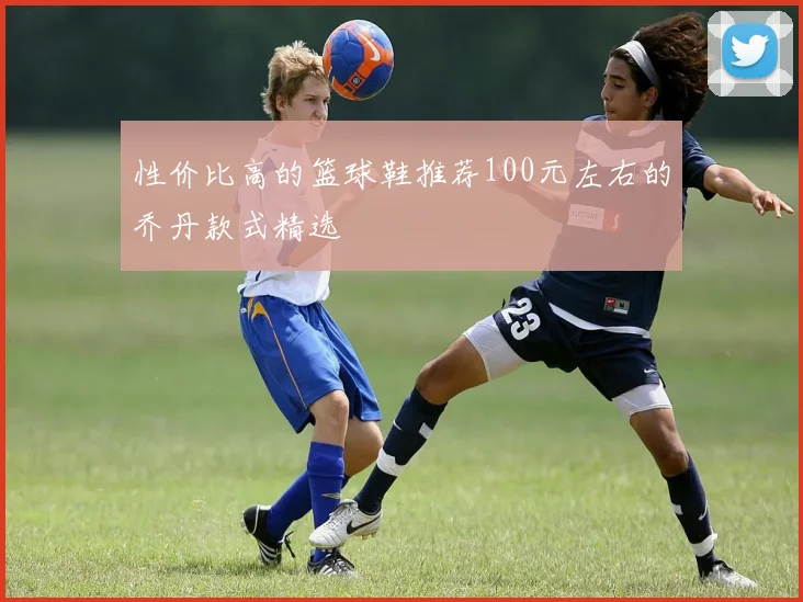 性价比高的篮球鞋推荐100元左右的乔丹款式精选